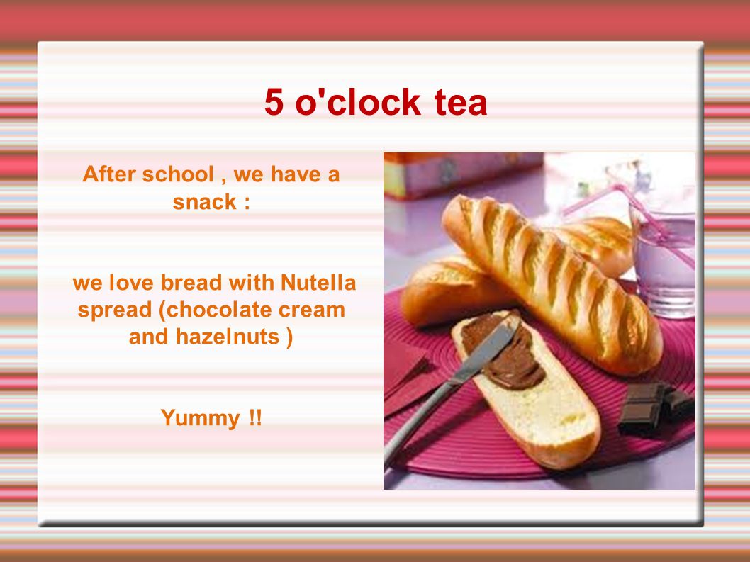5 o clock tea After school, we have a snack : we love bread with Nutella spread (chocolate cream and hazelnuts ) Yummy !!