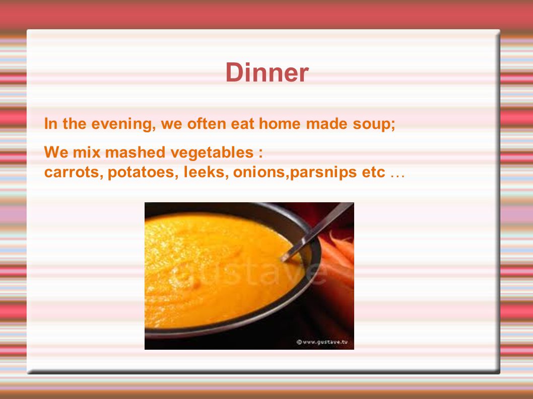 Dinner In the evening, we often eat home made soup; We mix mashed vegetables : carrots, potatoes, leeks, onions,parsnips etc …
