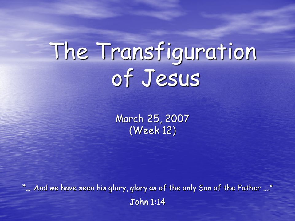 The Transfiguration of Jesus March 25, 2007 (Week 12) … And we have seen his glory, glory as of the only Son of the Father …. John 1:14