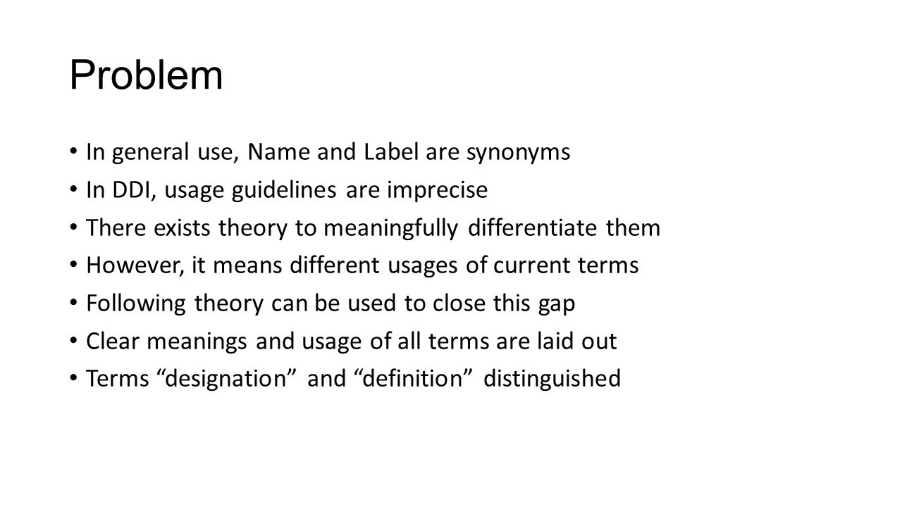 Problem In general use, Name and Label are synonyms In DDI, usage guidelines are imprecise There exists theory to meaningfully differentiate them However, it means different usages of current terms Following theory can be used to close this gap Clear meanings and usage of all terms are laid out Terms designation and definition distinguished
