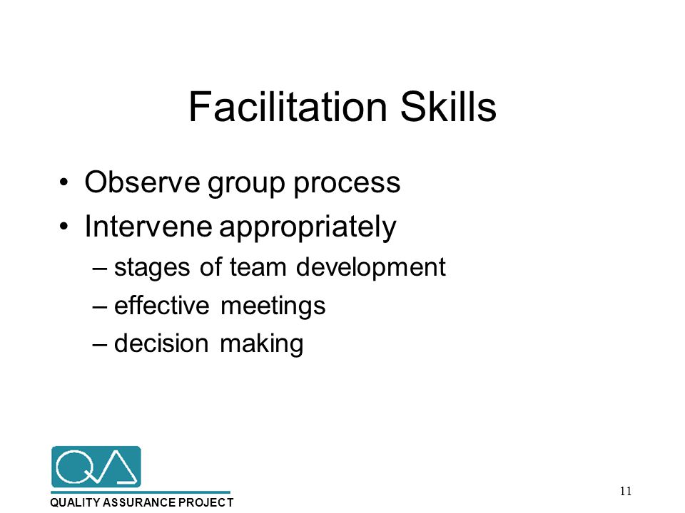 QUALITY ASSURANCE PROJECT Facilitation Skills Observe group process Intervene appropriately –stages of team development –effective meetings –decision making 11