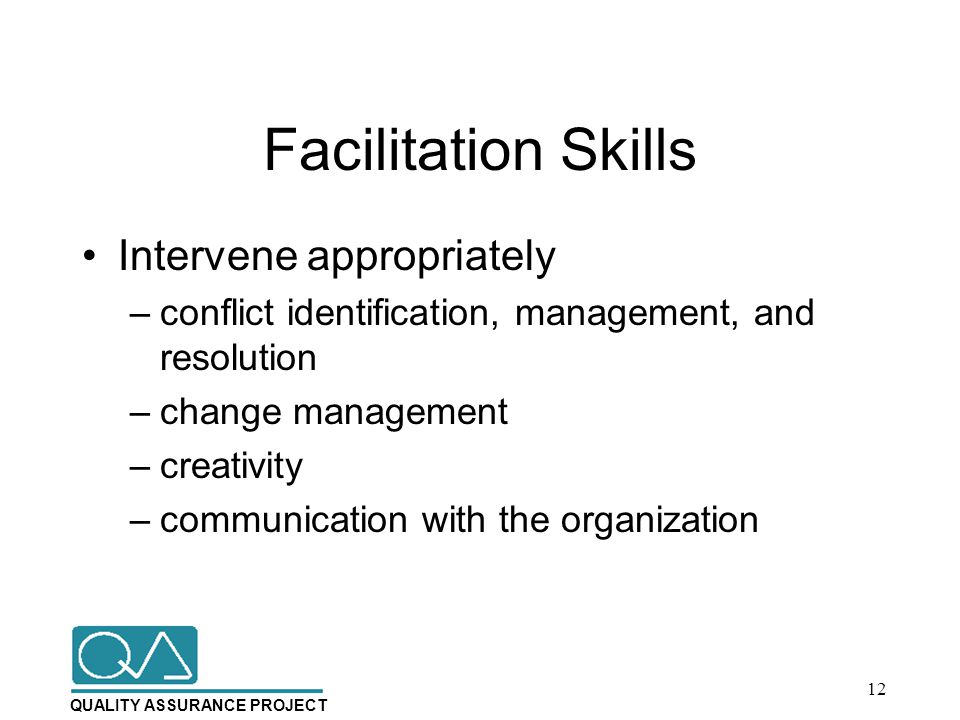 QUALITY ASSURANCE PROJECT Facilitation Skills Intervene appropriately –conflict identification, management, and resolution –change management –creativity –communication with the organization 12