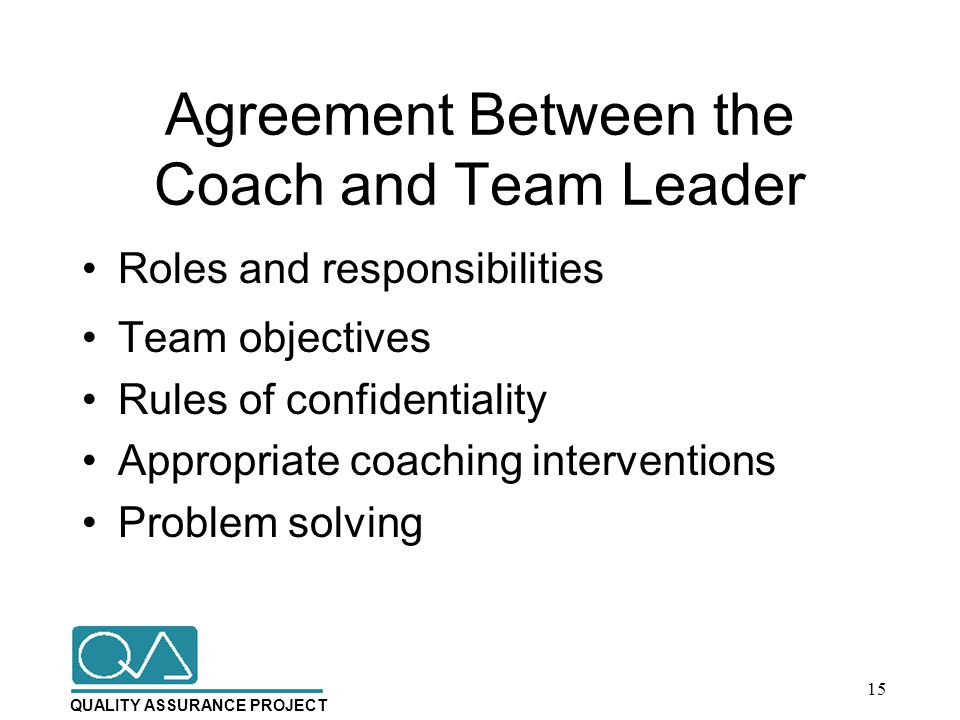QUALITY ASSURANCE PROJECT Agreement Between the Coach and Team Leader Roles and responsibilities Team objectives Rules of confidentiality Appropriate coaching interventions Problem solving 15