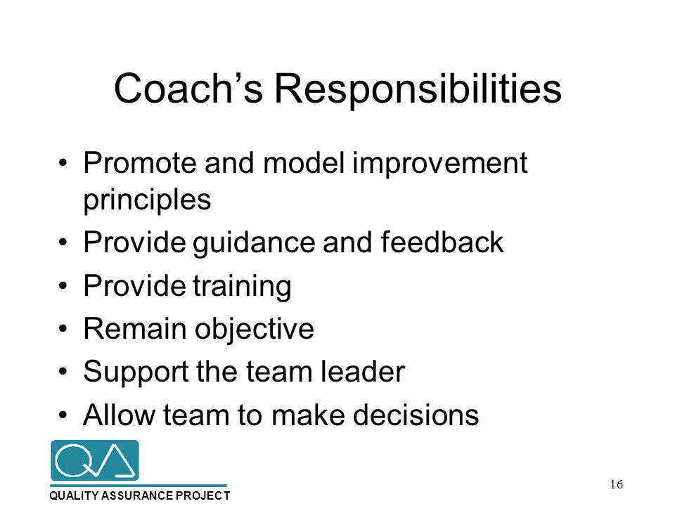 QUALITY ASSURANCE PROJECT Coach’s Responsibilities Promote and model improvement principles Provide guidance and feedback Provide training Remain objective Support the team leader Allow team to make decisions 16