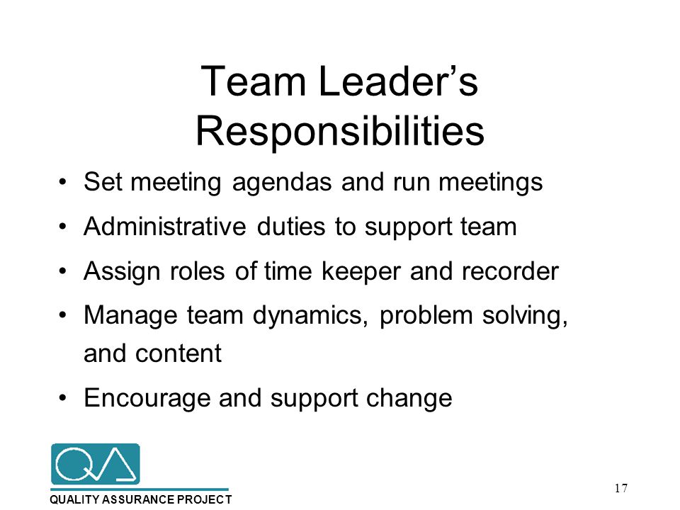 QUALITY ASSURANCE PROJECT Team Leader’s Responsibilities Set meeting agendas and run meetings Administrative duties to support team Assign roles of time keeper and recorder Manage team dynamics, problem solving, and content Encourage and support change 17