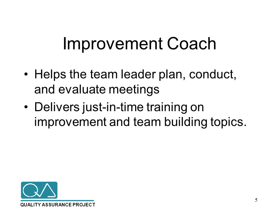 QUALITY ASSURANCE PROJECT Improvement Coach Helps the team leader plan, conduct, and evaluate meetings Delivers just-in-time training on improvement and team building topics.