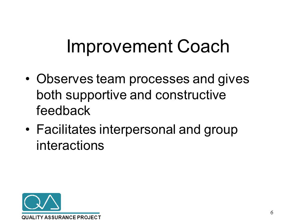 QUALITY ASSURANCE PROJECT Improvement Coach Observes team processes and gives both supportive and constructive feedback Facilitates interpersonal and group interactions 6