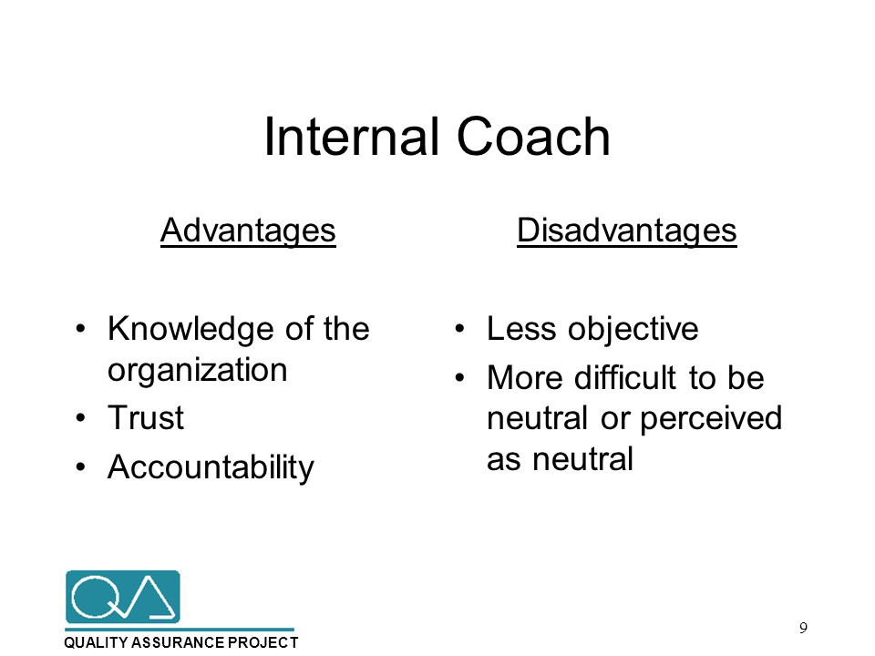QUALITY ASSURANCE PROJECT Internal Coach Advantages Knowledge of the organization Trust Accountability Disadvantages Less objective More difficult to be neutral or perceived as neutral 9
