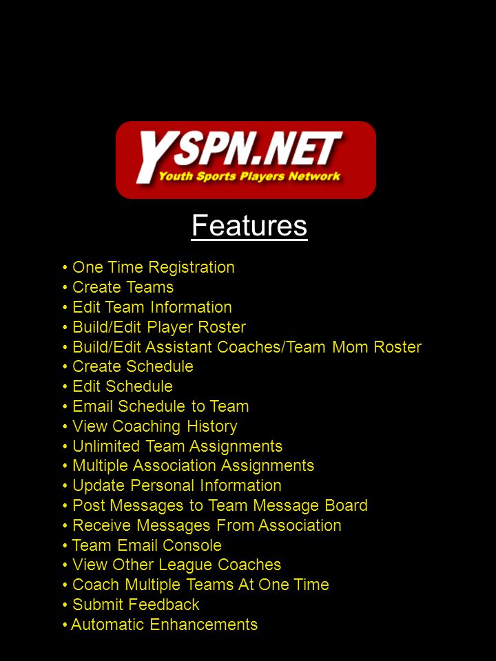 Features One Time Registration Create Teams Edit Team Information Build/Edit Player Roster Build/Edit Assistant Coaches/Team Mom Roster Create Schedule Edit Schedule  Schedule to Team View Coaching History Unlimited Team Assignments Multiple Association Assignments Update Personal Information Post Messages to Team Message Board Receive Messages From Association Team  Console View Other League Coaches Coach Multiple Teams At One Time Submit Feedback Automatic Enhancements