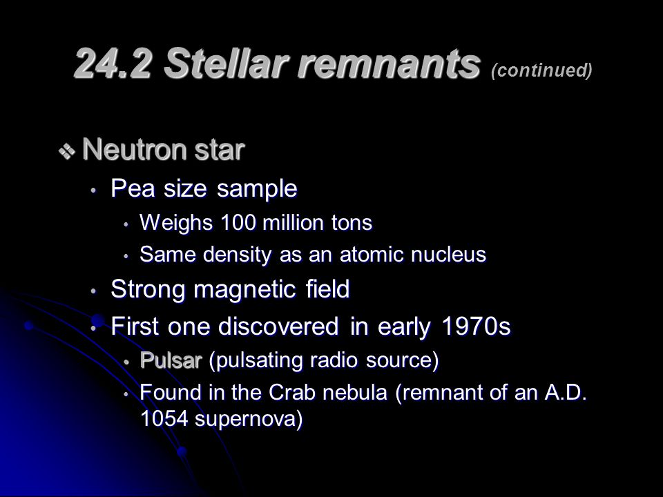 24.2 Stellar remnants 24.2 Stellar remnants (continued)  Neutron star Pea size sample Pea size sample Weighs 100 million tons Weighs 100 million tons Same density as an atomic nucleus Same density as an atomic nucleus Strong magnetic field Strong magnetic field First one discovered in early 1970s First one discovered in early 1970s Pulsar (pulsating radio source) Pulsar (pulsating radio source) Found in the Crab nebula (remnant of an A.D.