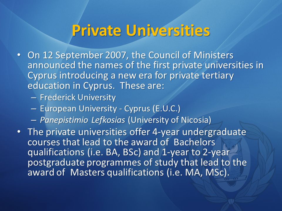 Private Universities On 12 September 2007, the Council of Ministers announced the names of the first private universities in Cyprus introducing a new era for private tertiary education in Cyprus.