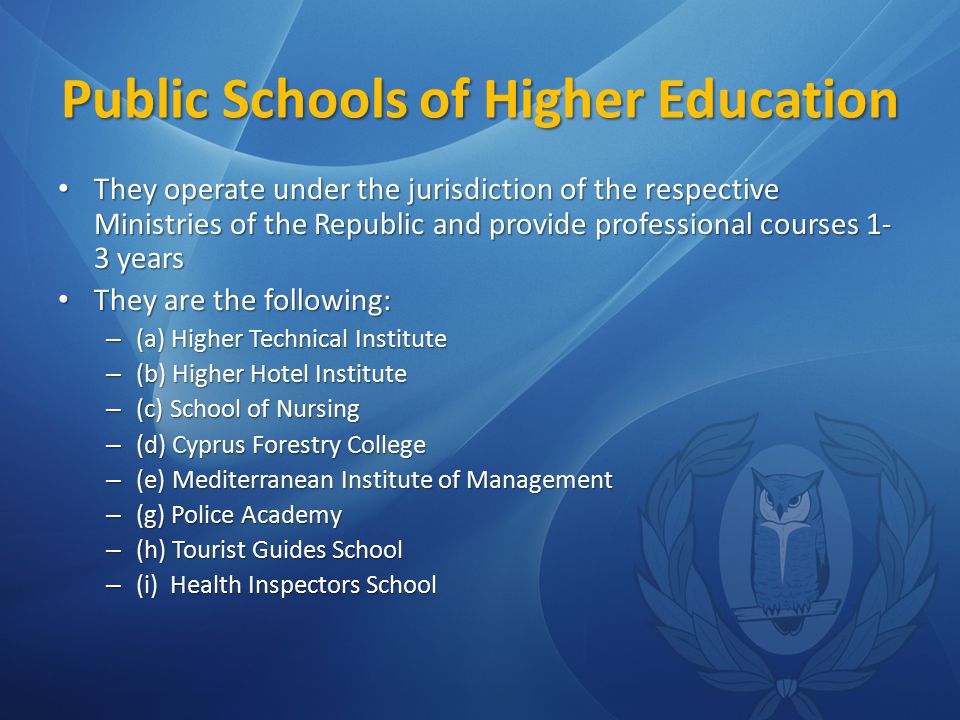 Public Schools of Higher Education They operate under the jurisdiction of the respective Ministries of the Republic and provide professional courses 1- 3 years They operate under the jurisdiction of the respective Ministries of the Republic and provide professional courses 1- 3 years They are the following: They are the following: – (a) Higher Technical Institute – (b) Higher Hotel Institute – (c) School of Nursing – (d) Cyprus Forestry College – (e) Mediterranean Institute of Management – (g) Police Academy – (h) Tourist Guides School – (i) Health Inspectors School