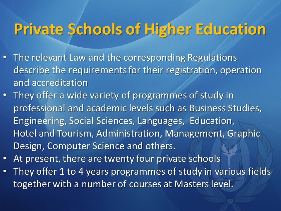 Private Schools of Higher Education The relevant Law and the corresponding Regulations describe the requirements for their registration, operation and accreditation The relevant Law and the corresponding Regulations describe the requirements for their registration, operation and accreditation They offer a wide variety of programmes of study in professional and academic levels such as Business Studies, Engineering, Social Sciences, Languages, Education, Hotel and Tourism, Administration, Management, Graphic Design, Computer Science and others.