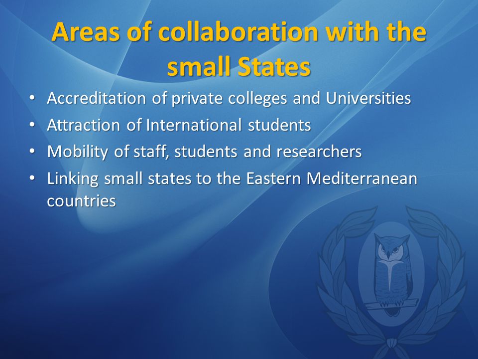 Areas of collaboration with the small States Accreditation of private colleges and Universities Accreditation of private colleges and Universities Attraction of International students Attraction of International students Mobility of staff, students and researchers Mobility of staff, students and researchers Linking small states to the Eastern Mediterranean countries Linking small states to the Eastern Mediterranean countries