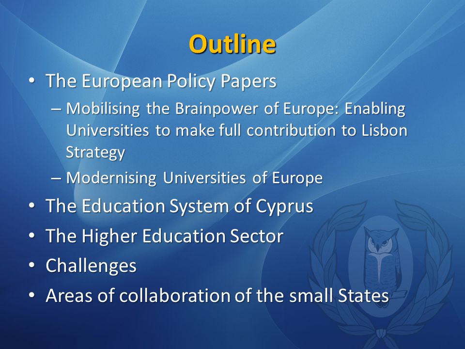 Outline The European Policy Papers The European Policy Papers – Mobilising the Brainpower of Europe: Enabling Universities to make full contribution to Lisbon Strategy – Modernising Universities of Europe The Education System of Cyprus The Education System of Cyprus The Higher Education Sector The Higher Education Sector Challenges Challenges Areas of collaboration of the small States Areas of collaboration of the small States