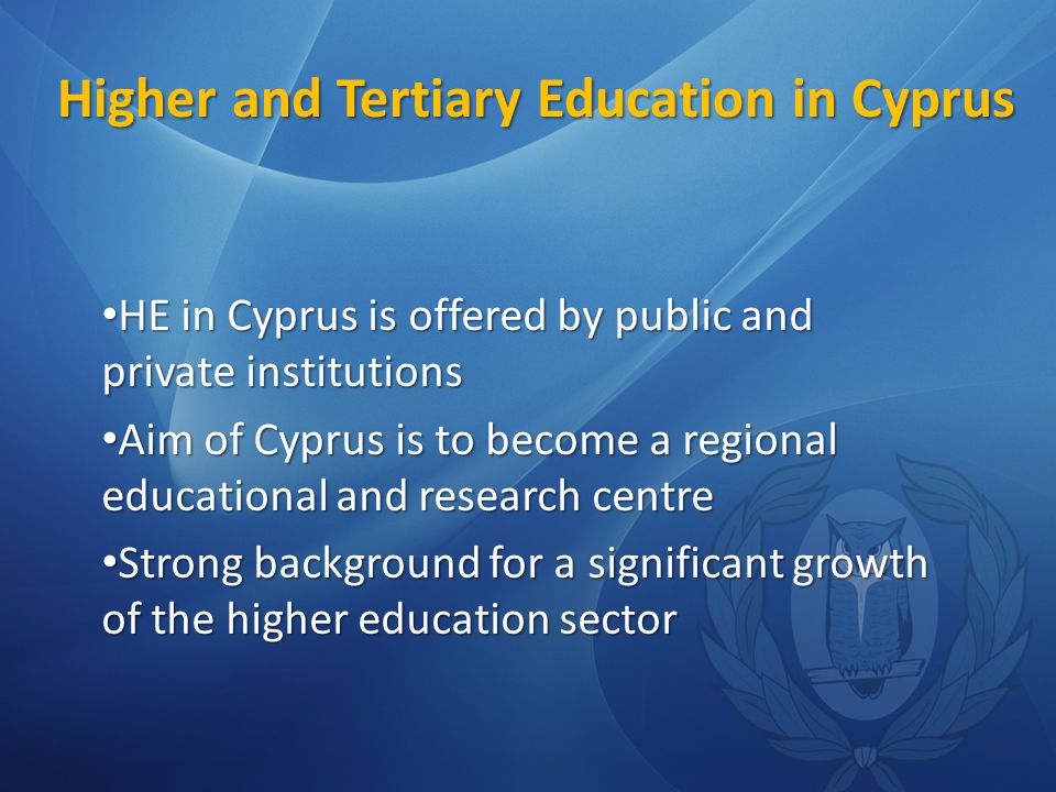 Higher and Tertiary Education in Cyprus HE in Cyprus is offered by public and private institutions HE in Cyprus is offered by public and private institutions Aim of Cyprus is to become a regional educational and research centre Aim of Cyprus is to become a regional educational and research centre Strong background for a significant growth of the higher education sector Strong background for a significant growth of the higher education sector