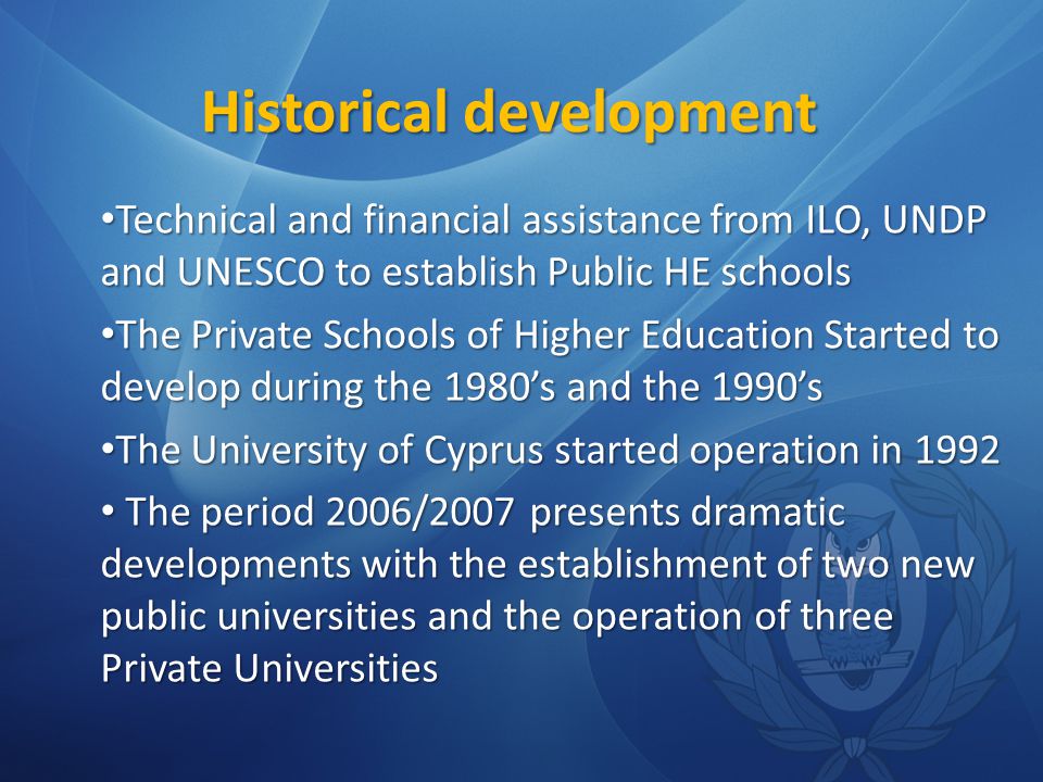 Historical development Technical and financial assistance from ILO, UNDP and UNESCO to establish Public HE schools Technical and financial assistance from ILO, UNDP and UNESCO to establish Public HE schools The Private Schools of Higher Education Started to develop during the 1980’s and the 1990’s The Private Schools of Higher Education Started to develop during the 1980’s and the 1990’s The University of Cyprus started operation in 1992 The University of Cyprus started operation in 1992 The period 2006/2007 presents dramatic developments with the establishment of two new public universities and the operation of three Private Universities The period 2006/2007 presents dramatic developments with the establishment of two new public universities and the operation of three Private Universities
