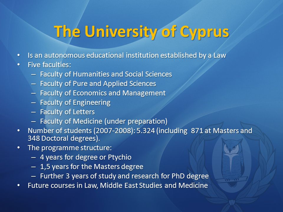 The University of Cyprus Is an autonomous educational institution established by a Law Is an autonomous educational institution established by a Law Five faculties: Five faculties: – Faculty of Humanities and Social Sciences – Faculty of Pure and Applied Sciences – Faculty of Economics and Management – Faculty of Engineering – Faculty of Letters – Faculty of Medicine (under preparation) Number of students ( ): (including 871 at Masters and 348 Doctoral degrees).