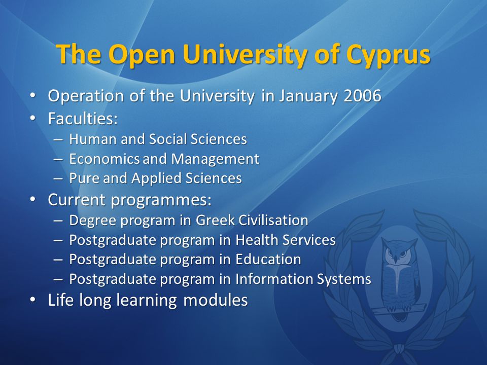 The Open University of Cyprus Operation of the University in January 2006 Operation of the University in January 2006 Faculties: Faculties: – Human and Social Sciences – Economics and Management – Pure and Applied Sciences Current programmes: Current programmes: – Degree program in Greek Civilisation – Postgraduate program in Health Services – Postgraduate program in Education – Postgraduate program in Information Systems Life long learning modules Life long learning modules