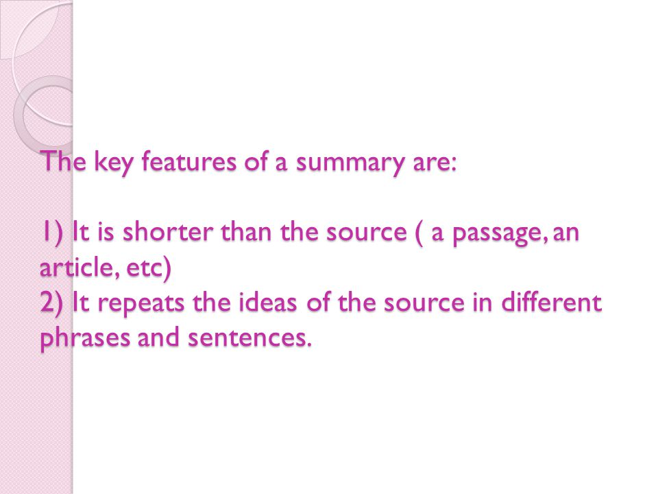The key features of a summary are: 1) It is shorter than the source ( a passage, an article, etc) 2) It repeats the ideas of the source in different phrases and sentences.