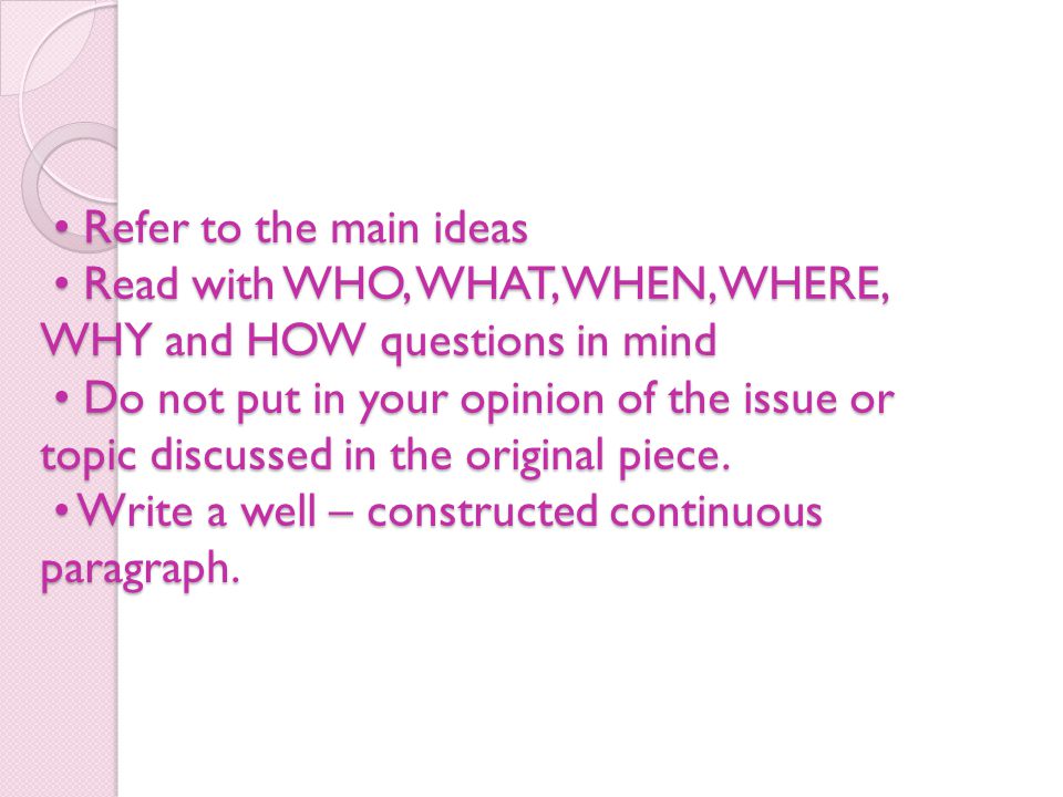 Refer to the main ideas Read with WHO, WHAT, WHEN, WHERE, WHY and HOW questions in mind Do not put in your opinion of the issue or topic discussed in the original piece.