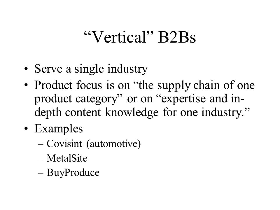 Vertical B2Bs Serve a single industry Product focus is on the supply chain of one product category or on expertise and in- depth content knowledge for one industry. Examples –Covisint (automotive) –MetalSite –BuyProduce