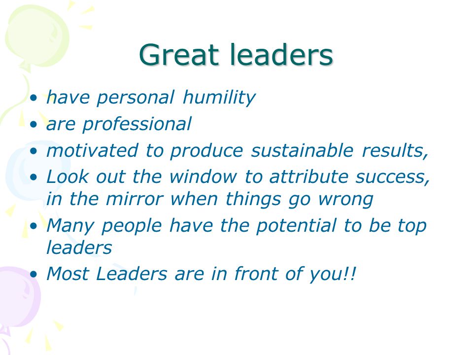Great leaders have personal humility are professional motivated to produce sustainable results, Look out the window to attribute success, in the mirror when things go wrong Many people have the potential to be top leaders Most Leaders are in front of you!!