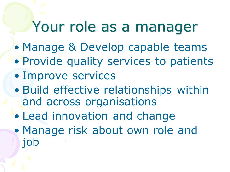 Your role as a manager Manage & Develop capable teams Provide quality services to patients Improve services Build effective relationships within and across organisations Lead innovation and change Manage risk about own role and job