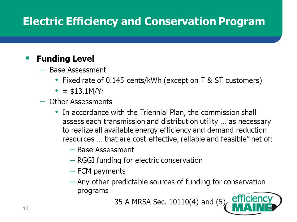 Electric Efficiency and Conservation Program  Funding Level – Base Assessment Fixed rate of cents/kWh (except on T & ST customers) = $13.1M/Yr – Other Assessments In accordance with the Triennial Plan, the commission shall assess each transmission and distribution utility … as necessary to realize all available energy efficiency and demand reduction resources … that are cost-effective, reliable and feasible net of: – Base Assessment – RGGI funding for electric conservation – FCM payments – Any other predictable sources of funding for conservation programs 35-A MRSA Sec.