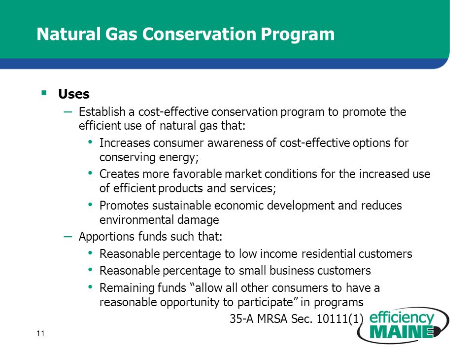 Natural Gas Conservation Program  Uses – Establish a cost-effective conservation program to promote the efficient use of natural gas that: Increases consumer awareness of cost-effective options for conserving energy; Creates more favorable market conditions for the increased use of efficient products and services; Promotes sustainable economic development and reduces environmental damage – Apportions funds such that: Reasonable percentage to low income residential customers Reasonable percentage to small business customers Remaining funds allow all other consumers to have a reasonable opportunity to participate in programs 35-A MRSA Sec.