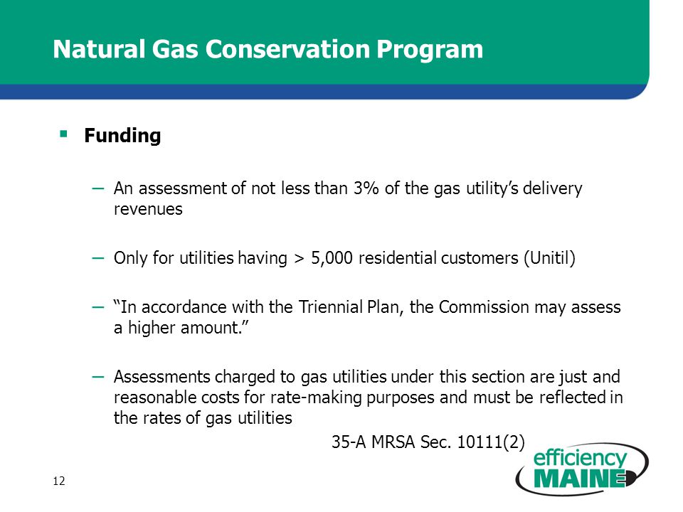Natural Gas Conservation Program  Funding – An assessment of not less than 3% of the gas utility’s delivery revenues – Only for utilities having > 5,000 residential customers (Unitil) – In accordance with the Triennial Plan, the Commission may assess a higher amount. – Assessments charged to gas utilities under this section are just and reasonable costs for rate-making purposes and must be reflected in the rates of gas utilities 35-A MRSA Sec.