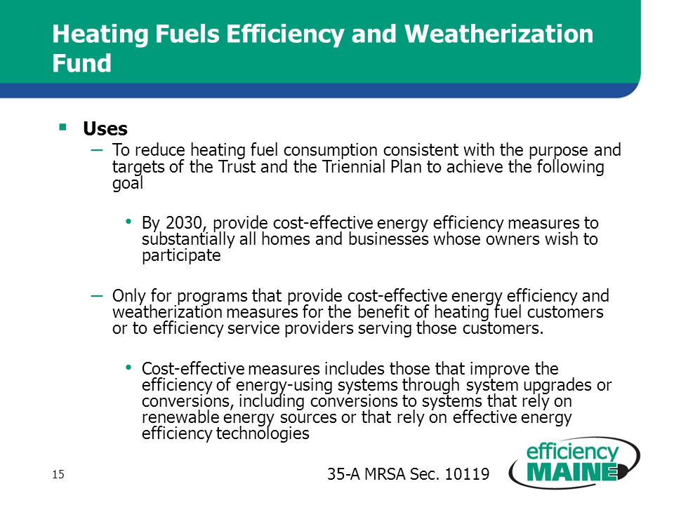 Heating Fuels Efficiency and Weatherization Fund  Uses – To reduce heating fuel consumption consistent with the purpose and targets of the Trust and the Triennial Plan to achieve the following goal By 2030, provide cost-effective energy efficiency measures to substantially all homes and businesses whose owners wish to participate – Only for programs that provide cost-effective energy efficiency and weatherization measures for the benefit of heating fuel customers or to efficiency service providers serving those customers.