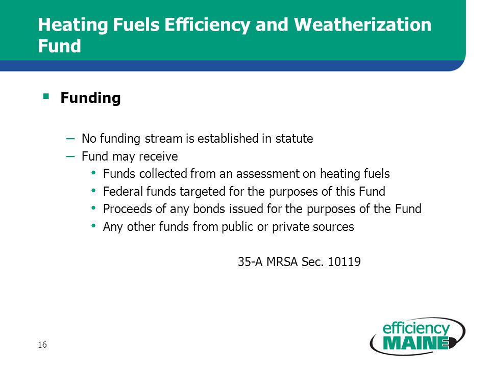 Heating Fuels Efficiency and Weatherization Fund  Funding – No funding stream is established in statute – Fund may receive Funds collected from an assessment on heating fuels Federal funds targeted for the purposes of this Fund Proceeds of any bonds issued for the purposes of the Fund Any other funds from public or private sources 35-A MRSA Sec.