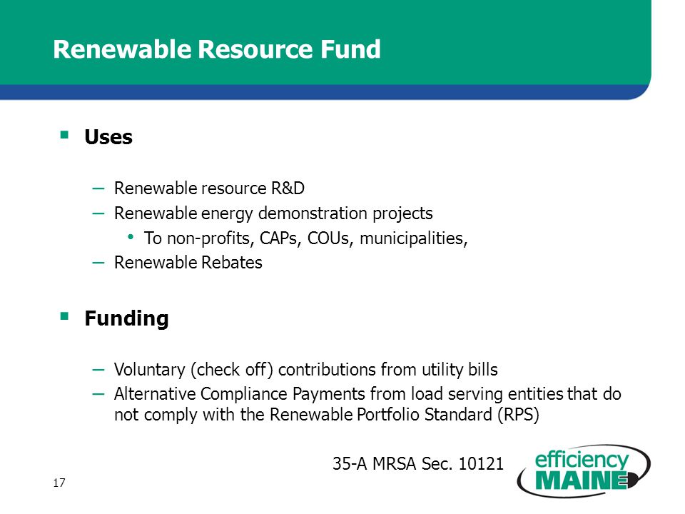 Renewable Resource Fund  Uses – Renewable resource R&D – Renewable energy demonstration projects To non-profits, CAPs, COUs, municipalities, – Renewable Rebates  Funding – Voluntary (check off) contributions from utility bills – Alternative Compliance Payments from load serving entities that do not comply with the Renewable Portfolio Standard (RPS) 35-A MRSA Sec.