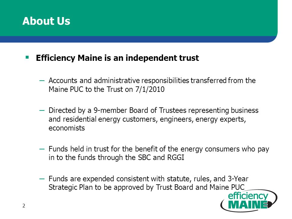 About Us  Efficiency Maine is an independent trust – Accounts and administrative responsibilities transferred from the Maine PUC to the Trust on 7/1/2010 – Directed by a 9-member Board of Trustees representing business and residential energy customers, engineers, energy experts, economists – Funds held in trust for the benefit of the energy consumers who pay in to the funds through the SBC and RGGI – Funds are expended consistent with statute, rules, and 3-Year Strategic Plan to be approved by Trust Board and Maine PUC 2