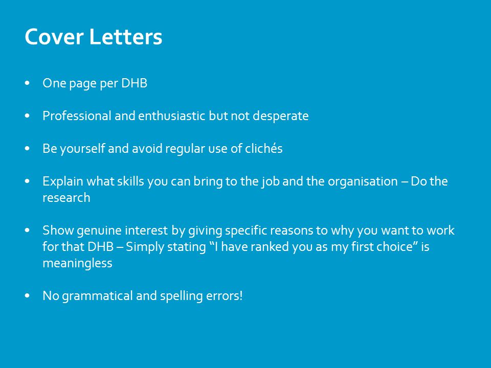 Cover Letters One page per DHB Professional and enthusiastic but not desperate Be yourself and avoid regular use of clichés Explain what skills you can bring to the job and the organisation – Do the research Show genuine interest by giving specific reasons to why you want to work for that DHB – Simply stating I have ranked you as my first choice is meaningless No grammatical and spelling errors!
