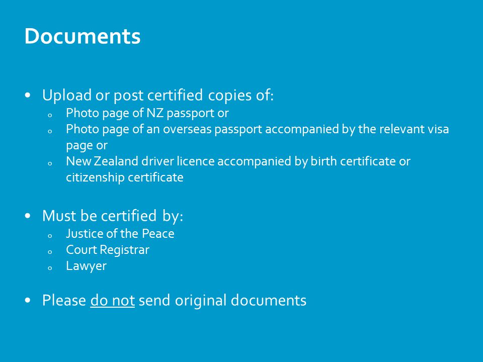 Documents Upload or post certified copies of: o Photo page of NZ passport or o Photo page of an overseas passport accompanied by the relevant visa page or o New Zealand driver licence accompanied by birth certificate or citizenship certificate Must be certified by: o Justice of the Peace o Court Registrar o Lawyer Please do not send original documents