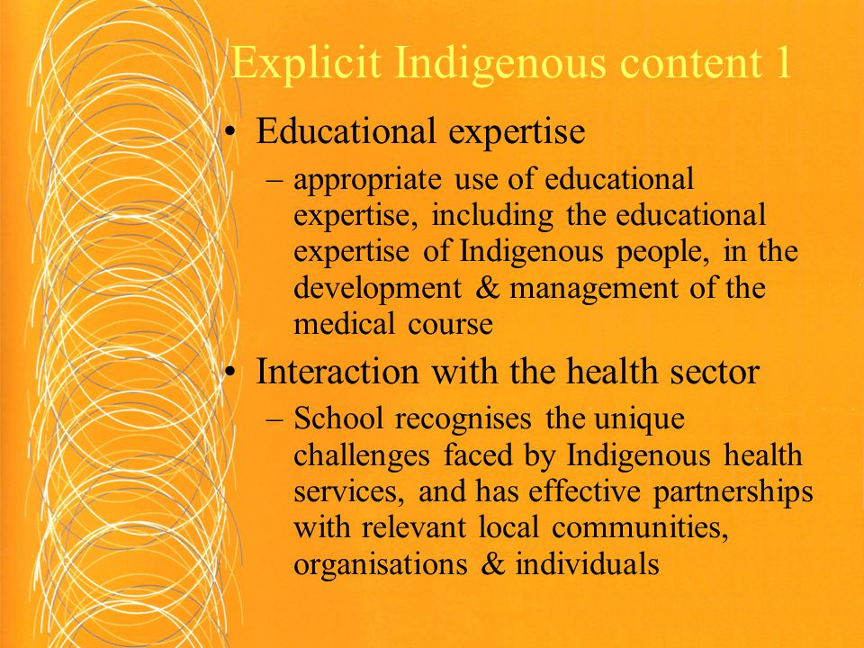 Explicit Indigenous content 1 Educational expertise –appropriate use of educational expertise, including the educational expertise of Indigenous people, in the development & management of the medical course Interaction with the health sector –School recognises the unique challenges faced by Indigenous health services, and has effective partnerships with relevant local communities, organisations & individuals