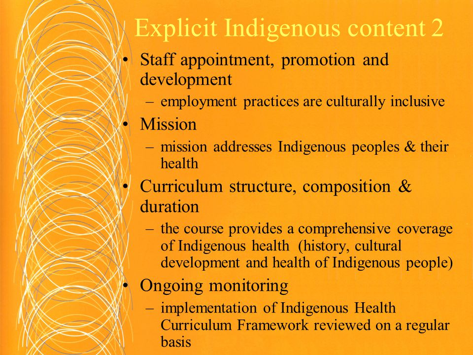 Explicit Indigenous content 2 Staff appointment, promotion and development –employment practices are culturally inclusive Mission –mission addresses Indigenous peoples & their health Curriculum structure, composition & duration –the course provides a comprehensive coverage of Indigenous health (history, cultural development and health of Indigenous people) Ongoing monitoring –implementation of Indigenous Health Curriculum Framework reviewed on a regular basis
