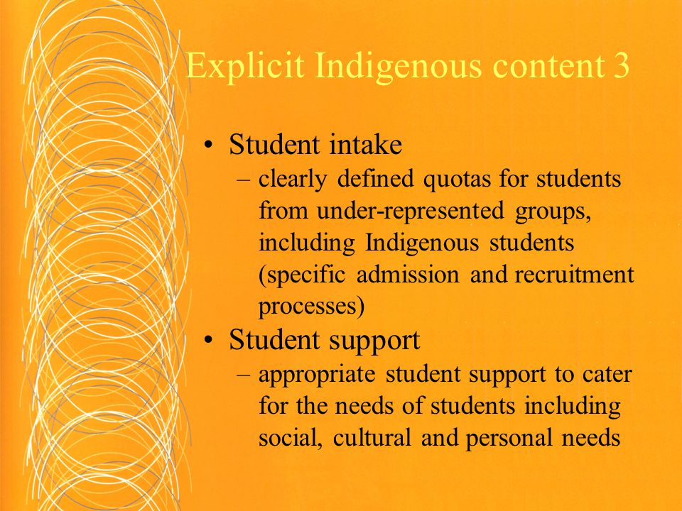 Explicit Indigenous content 3 Student intake –clearly defined quotas for students from under-represented groups, including Indigenous students (specific admission and recruitment processes) Student support –appropriate student support to cater for the needs of students including social, cultural and personal needs