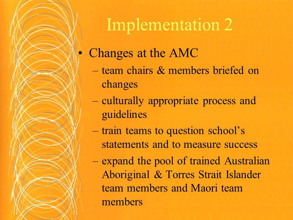 Implementation 2 Changes at the AMC –team chairs & members briefed on changes –culturally appropriate process and guidelines –train teams to question school’s statements and to measure success –expand the pool of trained Australian Aboriginal & Torres Strait Islander team members and Maori team members