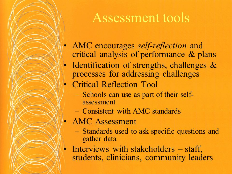 Assessment tools AMC encourages self-reflection and critical analysis of performance & plans Identification of strengths, challenges & processes for addressing challenges Critical Reflection Tool –Schools can use as part of their self- assessment –Consistent with AMC standards AMC Assessment –Standards used to ask specific questions and gather data Interviews with stakeholders – staff, students, clinicians, community leaders