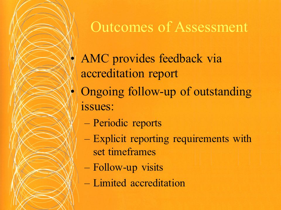 Outcomes of Assessment AMC provides feedback via accreditation report Ongoing follow-up of outstanding issues: –Periodic reports –Explicit reporting requirements with set timeframes –Follow-up visits –Limited accreditation