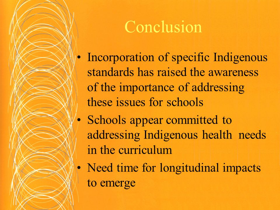 Conclusion Incorporation of specific Indigenous standards has raised the awareness of the importance of addressing these issues for schools Schools appear committed to addressing Indigenous health needs in the curriculum Need time for longitudinal impacts to emerge
