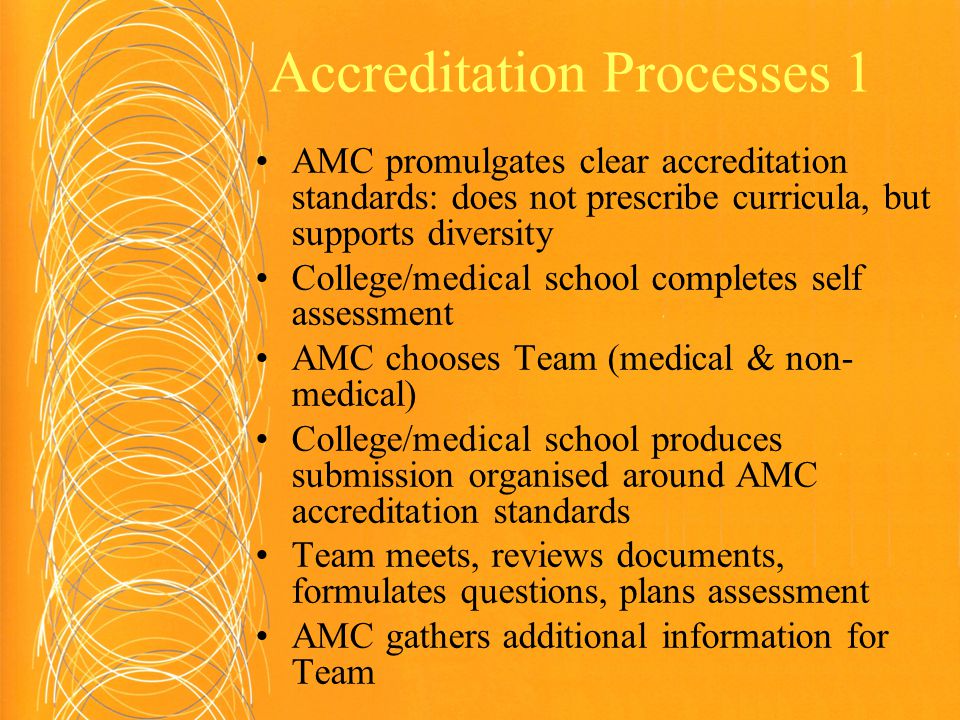 Accreditation Processes 1 AMC promulgates clear accreditation standards: does not prescribe curricula, but supports diversity College/medical school completes self assessment AMC chooses Team (medical & non- medical) College/medical school produces submission organised around AMC accreditation standards Team meets, reviews documents, formulates questions, plans assessment AMC gathers additional information for Team