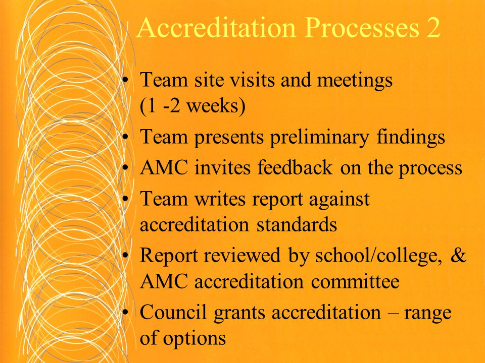 Accreditation Processes 2 Team site visits and meetings (1 -2 weeks) Team presents preliminary findings AMC invites feedback on the process Team writes report against accreditation standards Report reviewed by school/college, & AMC accreditation committee Council grants accreditation – range of options
