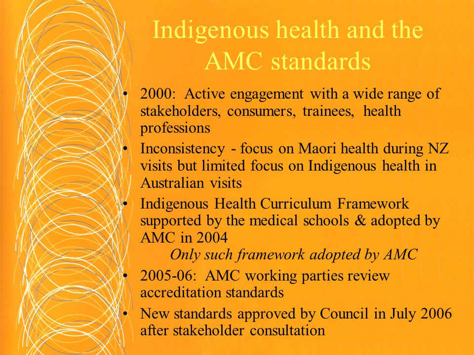 Indigenous health and the AMC standards 2000: Active engagement with a wide range of stakeholders, consumers, trainees, health professions Inconsistency - focus on Maori health during NZ visits but limited focus on Indigenous health in Australian visits Indigenous Health Curriculum Framework supported by the medical schools & adopted by AMC in 2004 Only such framework adopted by AMC : AMC working parties review accreditation standards New standards approved by Council in July 2006 after stakeholder consultation