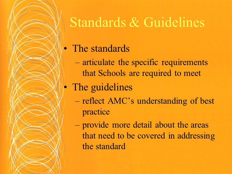 Standards & Guidelines The standards –articulate the specific requirements that Schools are required to meet The guidelines –reflect AMC’s understanding of best practice –provide more detail about the areas that need to be covered in addressing the standard
