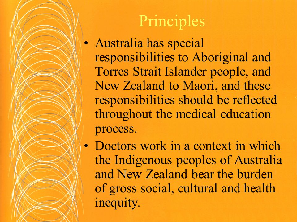 Principles Australia has special responsibilities to Aboriginal and Torres Strait Islander people, and New Zealand to Maori, and these responsibilities should be reflected throughout the medical education process.