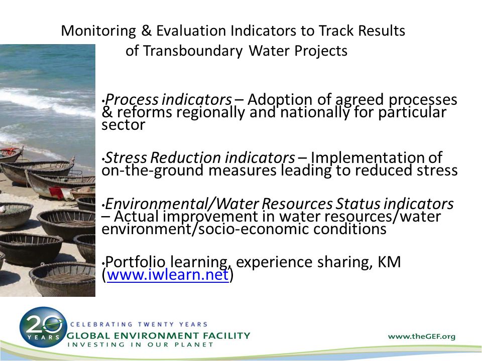 Monitoring & Evaluation Indicators to Track Results of Transboundary Water Projects Process indicators – Adoption of agreed processes & reforms regionally and nationally for particular sector Stress Reduction indicators – Implementation of on-the-ground measures leading to reduced stress Environmental/Water Resources Status indicators – Actual improvement in water resources/water environment/socio-economic conditions Portfolio learning, experience sharing, KM (